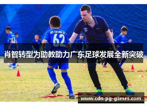肖智转型为助教助力广东足球发展全新突破 肖智转型为助教助力广东足球发展全新突破