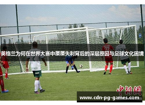 英格兰为何在世界大赛中屡屡失利背后的深层原因与足球文化困境 英格兰为何在世界大赛中屡屡失利背后的深层原因与足球文化困境