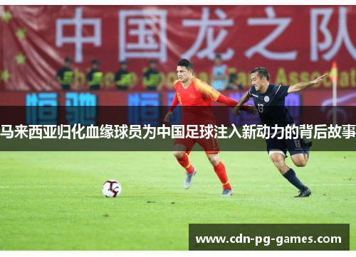 马来西亚归化血缘球员为中国足球注入新动力的背后故事