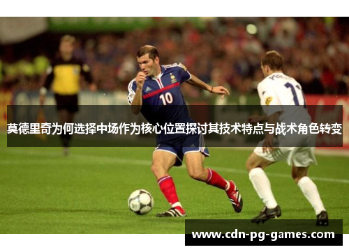 莫德里奇为何选择中场作为核心位置探讨其技术特点与战术角色转变