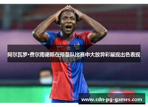 阿尔瓦罗·费尔南德斯在预备队比赛中大放异彩展现出色表现 阿尔瓦罗·费尔南德斯在预备队比赛中大放异彩展现出色表现