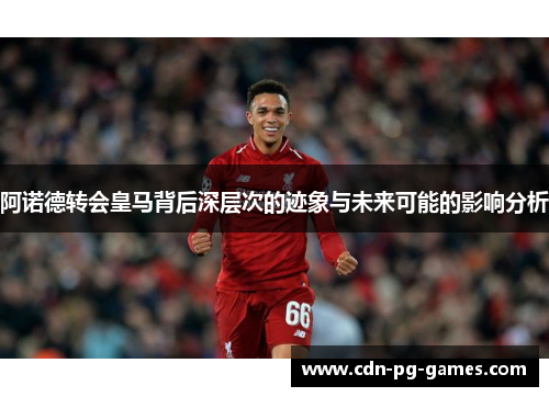 阿诺德转会皇马背后深层次的迹象与未来可能的影响分析